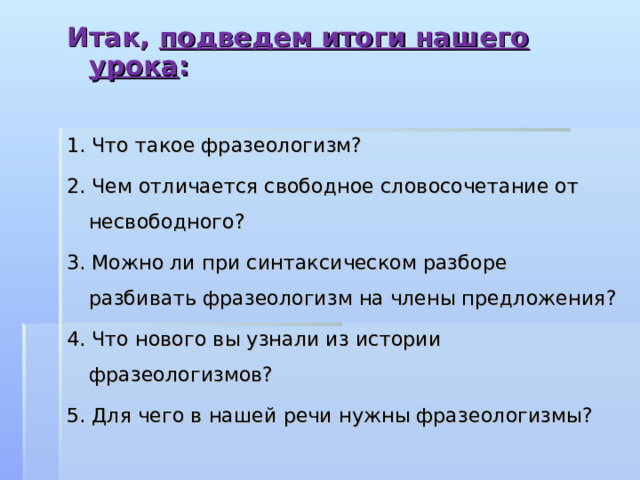 Итак, подведем итоги нашего урока :  1. Что такое фразеологизм? 2. Чем отличается свободное словосочетание от несвободного? 3. Можно ли при синтаксическом разборе разбивать фразеологизм на члены предложения? 4. Что нового вы узнали из истории фразеологизмов? 5. Для чего в нашей речи нужны фразеологизмы? 