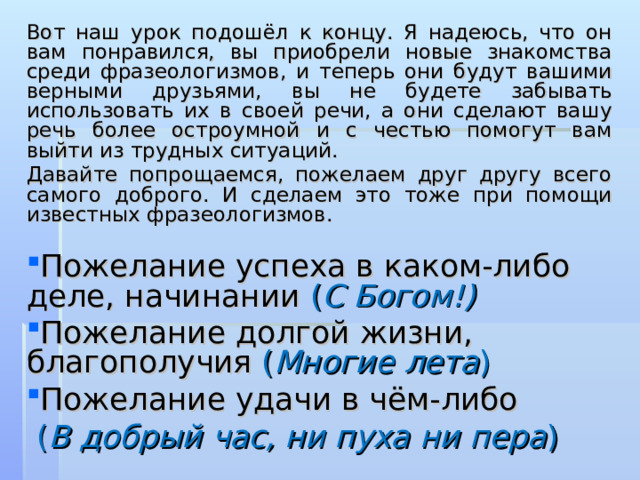 Вот наш урок подошёл к концу. Я надеюсь, что он вам понравился, вы приобрели новые знакомства среди фразеологизмов, и теперь они будут вашими верными друзьями, вы не будете забывать использовать их в своей речи, а они сделают вашу речь более остроумной и с честью помогут вам выйти из трудных ситуаций. Давайте попрощаемся, пожелаем друг другу всего самого доброго. И сделаем это тоже при помощи известных фразеологизмов. Пожелание успеха в каком-либо деле, начинании ( С Богом!) Пожелание долгой жизни, благополучия ( Многие лета ) Пожелание удачи в чём-либо  ( В добрый час, ни пуха ни пера ) 