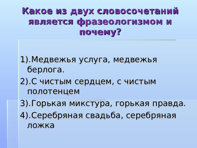 Какое из двух словосочетаний является фразеологизмом и почему? 1).Медвежья услуга, медвежья берлога. 2).С чистым сердцем, с чистым полотенцем 3).Горькая микстура, горькая правда. 4).Серебряная свадьба, серебряная ложка 