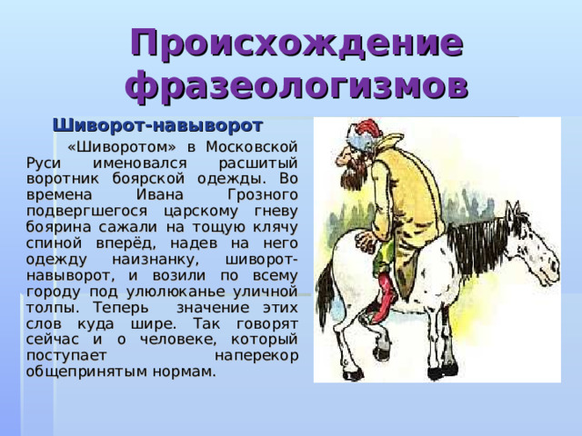 Происхождение фразеологизмов  Шиворот-навыворот  «Шиворотом» в Московской Руси именовался расшитый воротник боярской одежды. Во времена Ивана Грозного подвергшегося царскому гневу боярина сажали на тощую клячу спиной вперёд, надев на него одежду наизнанку, шиворот-навыворот, и возили по всему городу под улюлюканье уличной толпы. Теперь значение этих слов куда шире. Так говорят сейчас и о человеке, который поступает наперекор общепринятым нормам. 