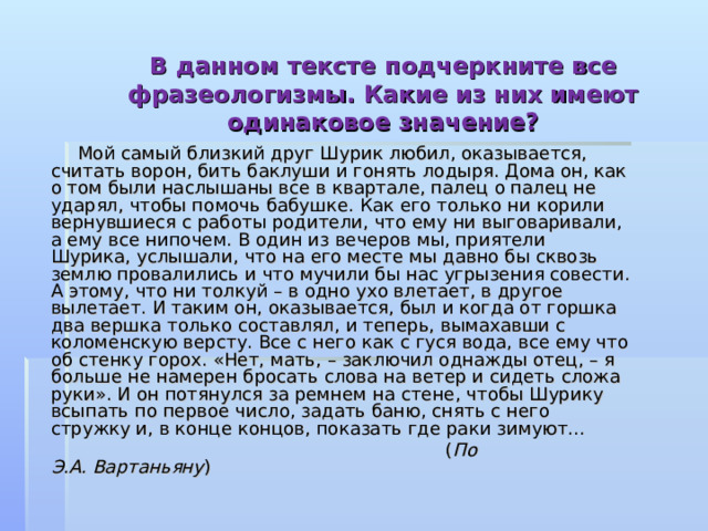 В данном тексте подчеркните все фразеологизмы. Какие из них имеют одинаковое значение?    Мой самый близкий друг Шурик любил, оказывается, считать ворон, бить баклуши и гонять лодыря. Дома он, как о том были наслышаны все в квартале, палец о палец не ударял, чтобы помочь бабушке. Как его только ни корили вернувшиеся с работы родители, что ему ни выговаривали, а ему все нипочем. В один из вечеров мы, приятели Шурика, услышали, что на его месте мы давно бы сквозь землю провалились и что мучили бы нас угрызения совести. А этому, что ни толкуй – в одно ухо влетает, в другое вылетает. И таким он, оказывается, был и когда от горшка два вершка только составлял, и теперь, вымахавши с коломенскую версту. Все с него как с гуся вода, все ему что об стенку горох. «Нет, мать, – заключил однажды отец, – я больше не намерен бросать слова на ветер и сидеть сложа руки». И он потянулся за ремнем на стене, чтобы Шурику всыпать по первое число, задать баню, снять с него стружку и, в конце концов, показать где раки зимуют...  ( По Э.А. Вартаньяну ) 