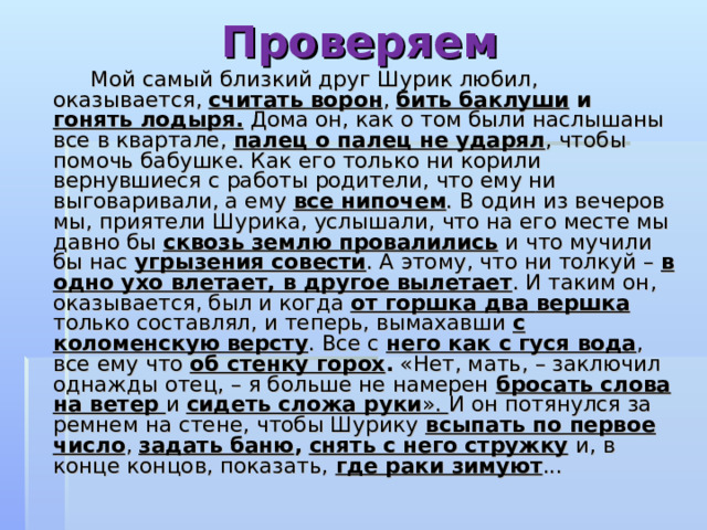 Проверяем    Мой самый близкий друг Шурик любил, оказывается, считать ворон , бить баклуши и гонять лодыря. Дома он, как о том были наслышаны все в квартале, палец о палец не ударял , чтобы помочь бабушке. Как его только ни корили вернувшиеся с работы родители, что ему ни выговаривали, а ему все нипочем . В один из вечеров мы, приятели Шурика, услышали, что на его месте мы давно бы сквозь землю провалились и что мучили бы нас угрызения совести . А этому, что ни толкуй – в одно ухо влетает, в другое  вылетает . И таким он, оказывается, был и когда от горшка два  вершка только составлял, и теперь, вымахавши с коломенскую  версту . Все с него как с гуся вода , все ему что об стенку горох . «Нет, мать, – заключил однажды отец, – я больше не намерен бросать слова на ветер  и сидеть сложа руки ». И он потянулся за ремнем на стене, чтобы Шурику всыпать по первое число , задать баню ,  снять с него стружку  и, в конце концов, показать, где раки зимуют ... 