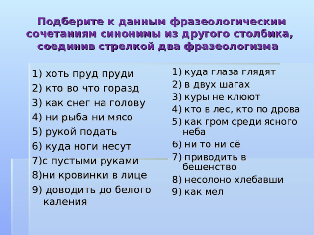  Подберите к данным фразеологическим сочетаниям синонимы из другого столбика, соединив стрелкой два фразеологизма  1) хоть пруд пруди 2) кто во что горазд 3) как снег на голову 4) ни рыба ни мясо 5) рукой подать 6) куда ноги несут 7)с пустыми руками 8)ни кровинки в лице 9) доводить до белого каления 1) куда глаза глядят 2) в двух шагах 3) куры не клюют 4) кто в лес, кто по дрова 5) как гром среди ясного неба 6) ни то ни сё 7) приводить в бешенство 8) несолоно хлебавши 9) как мел 
