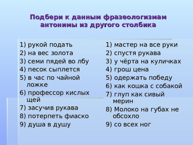 Подбери к данным фразеологизмам антонимы из другого столбика 1) рукой подать 2) на вес золота 3) семи пядей во лбу 4) песок сыплется 5) в час по чайной ложке 6) профессор кислых щей 7) засучив рукава 8) потерпеть фиаско 9) душа в душу 1) мастер на все руки 2) спустя рукава 3) у чёрта на куличках 4) грош цена 5) одержать победу 6) как кошка с собакой 7) глуп как сивый мерин 8) Молоко на губах не обсохло 9) со всех ног 