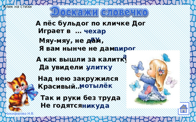 Клик на стихи А пёс бульдог по кличке Дог  Играет в … чехарду  Мяу-мяу, не дам,  Я вам нынче не дам… пирога А как вышли за калитку  Да увидели … улитку  Над нею закружился    Красивый… мотылёк  Так и руки без труда  Не годятся… никуда 
