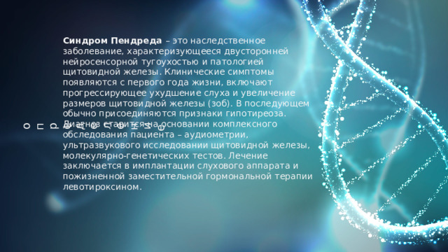о  п  р  е  д  е  л  е  н  и  е Синдром Пендреда – это наследственное заболевание, характеризующееся двусторонней нейросенсорной тугоухостью и патологией щитовидной железы. Клинические симптомы появляются с первого года жизни, включают прогрессирующее ухудшение слуха и увеличение размеров щитовидной железы (зоб). В последующем обычно присоединяются признаки гипотиреоза. Диагноз ставится на основании комплексного обследования пациента – аудиометрии, ультразвукового исследовании щитовидной железы, молекулярно-генетических тестов. Лечение заключается в имплантации слухового аппарата и пожизненной заместительной гормональной терапии левотироксином. 