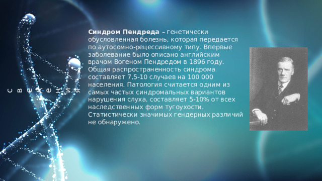 о  б  щи  е   с  в  е  д  е  н  и  я  Синдром Пендреда – генетически обусловленная болезнь, которая передается по аутосомно-рецессивному типу. Впервые заболевание было описано английским врачом Вогеном Пендредом в 1896 году. Общая распространенность синдрома составляет 7,5-10 случаев на 100 000 населения. Патология считается одним из самых частых синдромальных вариантов нарушения слуха, составляет 5-10% от всех наследственных форм тугоухости. Статистически значимых гендерных различий не обнаружено. 