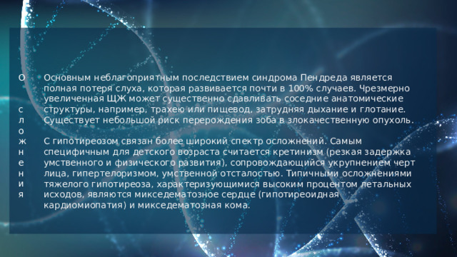 Основным неблагоприятным последствием синдрома Пендреда является полная потеря слуха, которая развивается почти в 100% случаев. Чрезмерно увеличенная ЩЖ может существенно сдавливать соседние анатомические структуры, например, трахею или пищевод, затрудняя дыхание и глотание. Существует небольшой риск перерождения зоба в злокачественную опухоль. С гипотиреозом связан более широкий спектр осложнений. Самым специфичным для детского возраста считается кретинизм (резкая задержка умственного и физического развития), сопровождающийся укрупнением черт лица, гипертелоризмом, умственной отсталостью. Типичными осложнениями тяжелого гипотиреоза, характеризующимися высоким процентом летальных исходов, являются микседематозное сердце (гипотиреоидная кардиомиопатия) и микседематозная кома. О с л ожнения 