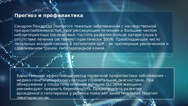 Прогноз и профилактика  Синдром Пендреда считается тяжелым заболеванием с наследственной предрасположенностью, прогрессирующим течением и большим числом неблагоприятных последствий. Частота развития полной потери слуха в отсутствие лечения составляет практически 100%. Преобладающее число летальных исходов связано в патологией ЩЖ – ее чрезмерным увеличением и сдавливанием трахеи, гипотиреоидной комой.  Единственный эффективный метод первичной профилактики заболевания – медико-генетическая консультация (пренатальная диагностика). При обнаружении у плода генетической мутации SLC26A4 женщине рекомендуют прервать беременность. Предотвратить развитие врожденного гипотиреоза у ребенка помогает заместительная терапия левотироксином. 
