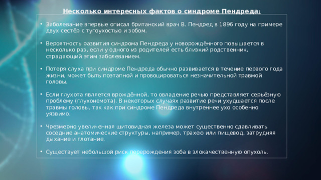 Несколько интересных фактов о синдроме Пендреда : Заболевание впервые описал британский врач В. Пендред в 1896 году на примере двух сестёр с тугоухостью и зобом. Вероятность развития синдрома Пендреда у новорождённого повышается в несколько раз, если у одного из родителей есть близкий родственник, страдающий этим заболеванием. Потеря слуха при синдроме Пендреда обычно развивается в течение первого года жизни, может быть поэтапной и провоцироваться незначительной травмой головы. Если глухота является врождённой, то овладение речью представляет серьёзную проблему (глухонемота). В некоторых случаях развитие речи ухудшается после травмы головы, так как при синдроме Пендреда внутреннее ухо особенно уязвимо. Чрезмерно увеличенная щитовидная железа может существенно сдавливать соседние анатомические структуры, например, трахею или пищевод, затрудняя дыхание и глотание. Существует небольшой риск перерождения зоба в злокачественную опухоль. 