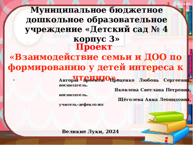 Муниципальное бюджетное дошкольное образовательное учреждение «Детский сад № 4 корпус 3»   Проект «Взаимодействие семьи и ДОО по формированию у детей интереса к чтению». Авторы проекта: Проценко Любовь Сергеевна, воспитатель.  Яковлева Светлана Петровна, воспитатель.  Щёголева Анна Леонидовна, учитель-дефектолог Великие Луки, 2024 