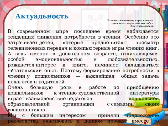 Актуальность Чтение – это окошко, через которое  дети видят мир и познают себя».  А.А.Сухомлинский   В современном мире последнее время наблюдается тенденция снижения потребности в чтении. Особенно это затрагивает детей, которые предпочитают просмотр телевизионных передач и компьютерные игры чтению книг. А ведь именно в дошкольном возрасте, отличающемся особой эмоциональностью и любознательностью, рождается интерес к книге, начинает складываться читательский опыт. Поэтому формирование потребности в чтении у дошкольников — важнейшая, общая задача педагогов и родителей. Очень большую роль в работе по приобщению дошкольников к чтению художественной литературы играет взаимодействие педагогов дошкольной образовательной организации с семьями своих воспитанников. Мы с большим интересом приняли предложение руководства участвовать в данном проекте вместе со своими воспитанниками и их  родителями. 