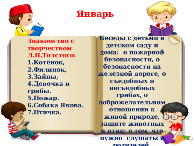 Январь Беседы с детьми в детском саду и дома: о пожарной безопасности, о безопасности на железной дороге, о съедобных и несъедобных грибах, о доброжелательном отношении к живой природе, защите животных и птиц; о том, что нужно слушаться родителей. Знакомство с творчеством Л.Н.Толстого: 1.Котёнок, 2.Филипок, 3.Зайцы, 4.Девочка и грибы. 5.Пожар. 6.Собака Якова. 7.Птичка. 