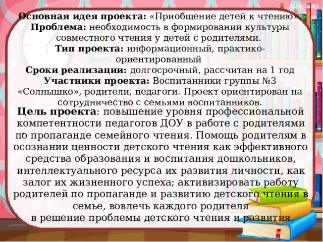 Основная идея проекта: «Приобщение детей к чтению».  Проблема: необходимость в формировании культуры совместного чтения у  детей с родителями.  Тип проекта: информационный, практико-ориентированный  Сроки реализации: долгосрочный, рассчитан на 1 год  Участники проекта: Воспитанники группы №3 «Солнышко», родители, педагоги. Проект ориентирован на сотрудничество с семьями воспитанников.   Цель проекта : повышение уровня профессиональной компетентности педагогов ДОУ в работе с родителями по пропаганде семейного чтения. Помощь родителям в осознании ценности детского чтения как эффективного средства образования и воспитания дошкольников, интеллектуального ресурса их развития личности, как залог их жизненного успеха; активизировать работу родителей по пропаганде и развитию детского чтения в семье, вовлечь каждого родителя  в решение проблемы детского чтения и развития. 