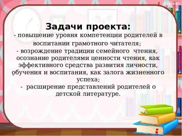 Задачи проекта:  - повышение уровня компетенции родителей в воспитании грамотного читателя;   - возрождение традиции семейного  чтения,  осознание родителями ценности чтения, как эффективного средства развития личности, обучения и воспитания, как залога жизненного успеха;  - расширение представлений родителей о детской литературе.   