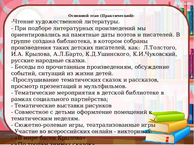 Основной этап (Практический):   - Чтение художественной литературы. - При подборе литературных произведений мы ориентировались на памятные даты поэтов и писателей. В группе создана библиотека, в котором собраны произведения таких детских писателей, как: Л.Толстого, И.А. Крылова, А.Л.Барто, К.Д.Ушинского, К.И.Чуковский, русские народные сказки. - Беседы по прочитанным произведениям, обсуждение событий, ситуаций из жизни детей. -Прослушивание тематических сказок и рассказов, просмотр презентаций и мультфильмов. - Тематические мероприятия в детской библиотеке в рамках социального партнёрства; - Тематические выставки рисунков - Совместное с детьми оформление помещений к тематическим неделям. - Сюжетно-ролевые игры, театрализованные игры - Участие во всероссийских онлайн - викторинах: - «В мире басен Крылова» - «По тропам зимних сказок» 