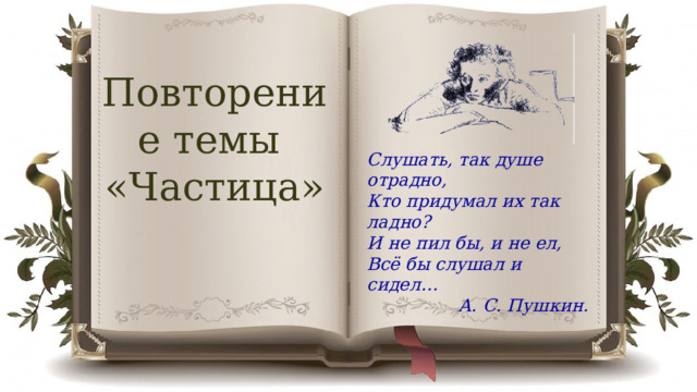 Повторение темы «Частица» Слушать, так душе отрадно, Кто придумал их так ладно? И не пил бы, и не ел, Всё бы слушал и сидел… А. С. Пушкин. 
