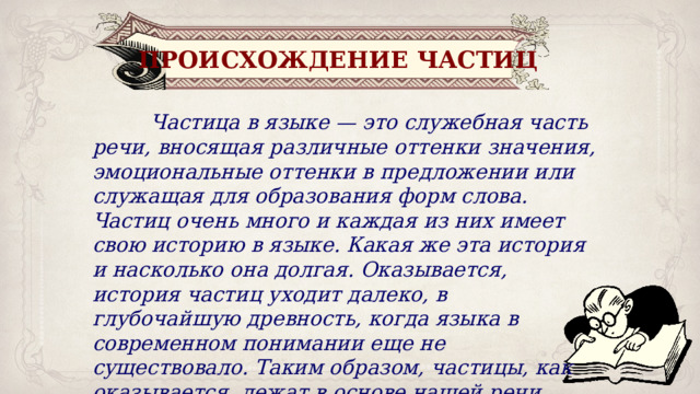 ПРОИСХОЖДЕНИЕ ЧАСТИЦ  Частица в языке — это служебная часть речи, вносящая различные оттенки значения, эмоциональные оттенки в предложении или служащая для образования форм слова. Частиц очень много и каждая из них имеет свою историю в языке. Какая же эта история и насколько она долгая. Оказывается, история частиц уходит далеко, в глубочайшую древность, когда языка в современном понимании еще не существовало. Таким образом, частицы, как оказывается, лежат в основе нашей речи. 