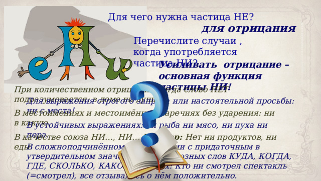 Для чего нужна частица НЕ? для отрицания Перечислите случаи , когда употребляется частица НИ? Усиливать отрицание – основная функция частицы НИ! При количественном отрицании, когда слово НЕТ подразумевается: в доме ни души. Для выражения строгого запрета или настоятельной просьбы: ни с места! В местоимениях и местоимённых наречиях без ударения: ни в какую. В устойчивых выражениях: ни рыба ни мясо, ни пуха ни пера. В качестве союза НИ…, НИ… Пример: Нет ни продуктов, ни еды. В сложноподчинённом предложении с придаточным в утвердительном значении после союзных слов КУДА, КОГДА, ГДЕ, СКОЛЬКО, КАКОЙ и других: Кто ни смотрел спектакль (=смотрел), все отзывались о нём положительно. 