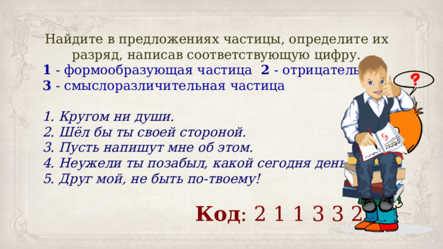 Найдите в предложениях частицы, определите их разряд, написав соответствующую цифру. 1 - формообразующая частица   2 - отрицательная 3 - смыслоразличительная частица 1. Кругом ни души.     2. Шёл бы ты своей стороной.   3. Пусть напишут мне об этом.    4. Неужели ты позабыл, какой сегодня день?   5. Друг мой, не быть по-твоему! Код : 2 1 1 3 3 2 
