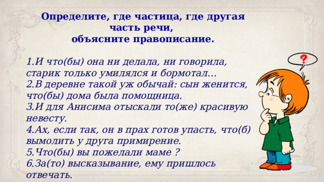 Определите, где частица, где другая часть речи, объясните правописание. И что(бы) она ни делала, ни говорила, старик только умилялся и бормотал… В деревне такой уж обычай: сын женится, что(бы) дома была помощница. И для Анисима отыскали то(же) красивую невесту. Ах, если так, он в прах готов упасть, что(б) вымолить у друга примирение. Что(бы) вы пожелали маме ? За(то) высказывание, ему пришлось отвечать. То(же) слово, да не так бы молвить. 