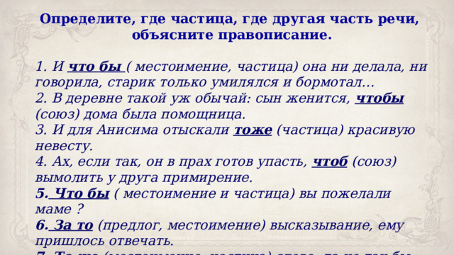 Определите, где частица, где другая часть речи, объясните правописание.  И что бы ( местоимение, частица) она ни делала, ни говорила, старик только умилялся и бормотал…  В деревне такой уж обычай: сын женится, чтобы (союз) дома была помощница.  И для Анисима отыскали тоже (частица) красивую невесту.  Ах, если так, он в прах готов упасть, чтоб (союз) вымолить у друга примирение.  Что бы ( местоимение и частица) вы пожелали маме ?  За то (предлог, местоимение) высказывание, ему пришлось отвечать.  То же (местоимение, частица) слово, да не так бы молвить. 