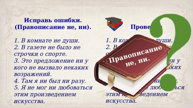 Правописание не, ни. Исправь ошибки. (Правописание не, ни). 1. В комнате не души. 2. В газете не было не строчки о спорте. 3. Это предложение ни у кого не вызвало некаких возражений. 4. Там я ни был ни разу. 5. Я не мог ни любоваться этим произведением искусства. Проверка 1. В комнате ни души. 2. В газете не было ни строчки о спорте. 3. Это предложение ни у кого не вызвало ни каких возражений. 4. Там я не был ни разу. 5. Я не мог не любоваться этим произведением искусства. 