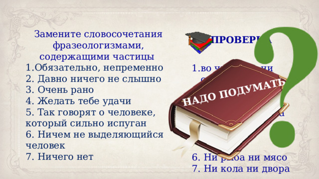 НАДО ПОДУМАТЬ Замените словосочетания фразеологизмами, содержащими частицы Обязательно, непременно 2. Давно ничего не слышно 3. Очень рано 4. Желать тебе удачи 5. Так говорят о человеке, который сильно испуган 6. Ничем не выделяющийся человек 7. Ничего нет ПРОВЕРКА во чтобы то ни стало 2. Ни слуху ни духу 3. Ни свет ни заря 4. Ни пуха ни пера 5. Ни жив и ни мёртв 6. Ни рыба ни мясо 7. Ни кола ни двора 