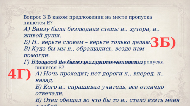 Вопрос 3 В каком предложении на месте пропуска пишется Е? А) Внизу была безлюдная степь: н.. хутора, н.. живой души. Б) Н.. верьте словам – верьте только делам. В) Куда бы мы н.. обращались, везде нам помогли. Г) В классе не было н.. одного человека. 3Б) Вопрос 4 В каком предложении на месте пропуска пишется Е? А) Ночь проходит; нет дороги н.. вперед, н.. назад. Б) Кого н.. спрашивал учитель, все отлично отвечали. В) Отец обещал во что бы то н.. стало взять меня с собой. Г) Он н.. мог не согласиться с мнением друзей. 4Г) 