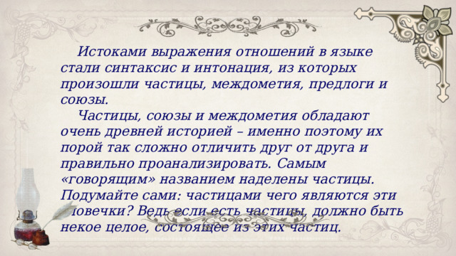Истоками выражения отношений в языке стали синтаксис и интонация, из которых произошли частицы, междометия, предлоги и союзы. Частицы, союзы и междометия обладают очень древней историей – именно поэтому их порой так сложно отличить друг от друга и правильно проанализировать. Самым «говорящим» названием наделены частицы. Подумайте сами: частицами чего являются эти словечки? Ведь если есть частицы, должно быть некое целое, состоящее из этих частиц. 