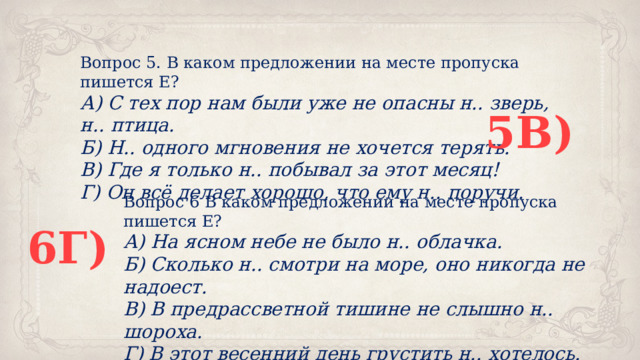 Вопрос 5. В каком предложении на месте пропуска пишется Е? А) С тех пор нам были уже не опасны н.. зверь, н.. птица. Б) Н.. одного мгновения не хочется терять. В) Где я только н.. побывал за этот месяц! Г) Он всё делает хорошо, что ему н.. поручи. 5В) Вопрос 6 В каком предложении на месте пропуска пишется Е? А) На ясном небе не было н.. облачка. Б) Сколько н.. смотри на море, оно никогда не надоест. В) В предрассветной тишине не слышно н.. шороха. Г) В этот весенний день грустить н.. хотелось. 6Г) 
