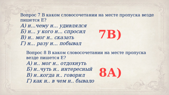 Вопрос 7 В каком словосочетании на месте пропуска везде пишется Е? А) н...чему н... удивлялся Б) н... у кого н... спросил В) н.. мог н.. сказать Г) н... разу н... побывал 7В) Вопрос 8 В каком словосочетании на месте пропуска везде пишется Е? А) н.. мог н.. отдохнуть Б) н..чуть н.. интересный В) н..когда н.. говорил Г) как н.. в чем н.. бывало 8А) 