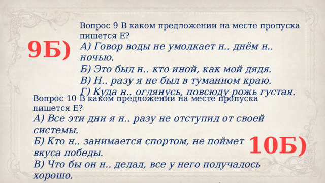 Вопрос 9 В каком предложении на месте пропуска пишется Е? А) Говор воды не умолкает н.. днём н.. ночью. Б) Это был н.. кто иной, как мой дядя. В) Н.. разу я не был в туманном краю. Г) Куда н.. оглянусь, повсюду рожь густая. 9Б) Вопрос 10 В каком предложении на месте пропуска пишется Е? А) Все эти дни я н.. разу не отступил от своей системы. Б) Кто н.. занимается спортом, не поймет вкуса победы. В) Что бы он н.. делал, все у него получалось хорошо. Г) Куда н.. заезжали мы, везде нам были рады. 10Б) 