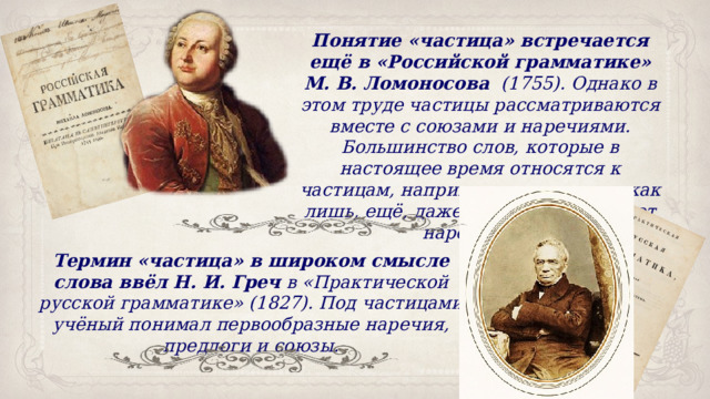 Понятие «частица» встречается ещё в «Российской грамматике» М. В. Ломоносова   (1755). Однако в этом труде частицы рассматриваются вместе с союзами и наречиями. Большинство слов, которые в настоящее время относятся к частицам, например, такие слова, как лишь, ещё, даже, Ломоносов считает наречиями. Термин «частица» в широком смысле слова ввёл Н. И. Греч  в «Практической русской грамматике» (1827). Под частицами учёный понимал первообразные наречия, предлоги и союзы. 