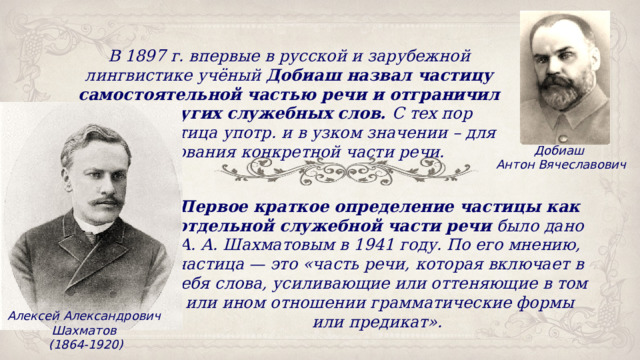 В 1897 г. впервые в русской и зарубежной лингвистике учёный Добиаш назвал частицу самостоятельной частью речи и отграничил её от других служебных слов. С тех пор термин частица употр. и в узком значении – для именования конкретной части речи. Добиаш Антон Вячеславович Первое краткое определение частицы как отдельной служебной части речи  было дано А. А. Шахматовым в 1941 году. По его мнению, частица — это «часть речи, которая включает в себя слова, усиливающие или оттеняющие в том или ином отношении грамматические формы или предикат». Алексей Александрович Шахматов (1864-1920) 