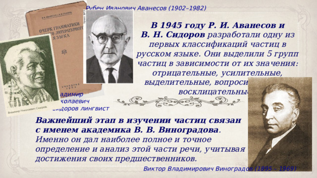 Рубен Иванович Аванесов (1902–1982) В 1945 году Р. И. Аванесов и В. Н. Сидоров  разработали одну из первых классификаций частиц в русском языке. Они выделили 5 групп частиц в зависимости от их значения: отрицательные, усилительные, выделительные, вопросительные и восклицательные. Владимир Николаевич Сидоров лингвист Важнейший этап в изучении частиц связан с именем академика В. В. Виноградова . Именно он дал наиболее полное и точное определение и анализ этой части речи, учитывая достижения своих предшественников.  Виктор Владимирович Виноградов (1895 – 1969) 