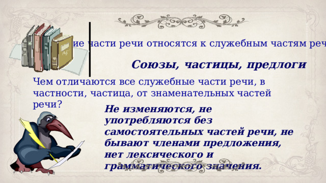 Какие части речи относятся к служебным частям речи? Союзы, частицы, предлоги Чем отличаются все служебные части речи, в частности, частица, от знаменательных частей речи? Не изменяются, не употребляются без самостоятельных частей речи, не бывают членами предложения, нет лексического и грамматического значения. 