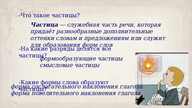 -Что такое частицы? -На какие разряды делятся все частицы? -Какие формы слова образуют частицы? Частица  — служебная часть речи, которая придаёт разнообразные дополнительные оттенки словам и предложениям или служит для образования форм слов формообразующие частицы смысловые частицы форма сослагательного наклонения глагола форма повелительного наклонения глагола 