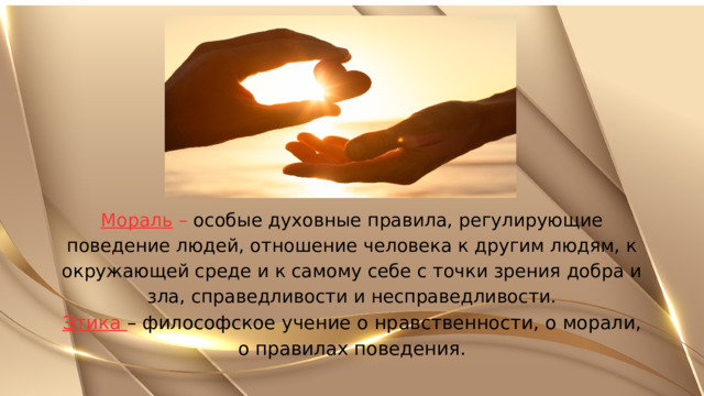 Мораль – особые духовные правила, регулирующие поведение людей, отношение человека к другим людям, к окружающей среде и к самому себе с точки зрения добра и зла, справедливости и несправедливости. Этика – философское учение о нравственности, о морали, о правилах поведения. 