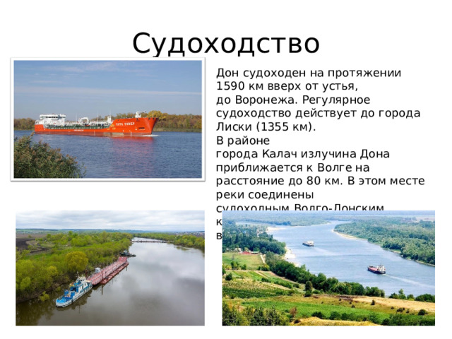 Судоходство Дон судоходен на протяжении 1590 км вверх от устья, до Воронежа. Регулярное судоходство действует до города Лиски (1355 км). В районе города Калач излучина Дона приближается к Волге на расстояние до 80 км. В этом месте реки соединены судоходным Волго-Донским каналом, введённым в строй в 1952 году. 