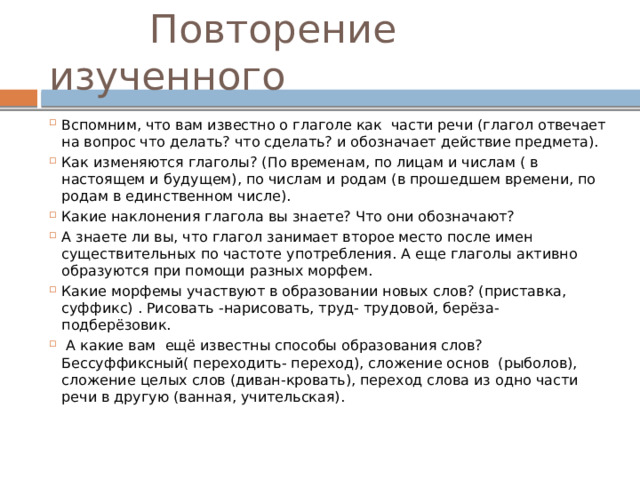  Повторение изученного Вспомним, что вам известно о глаголе как части речи (глагол отвечает на вопрос что делать? что сделать? и обозначает действие предмета). Как изменяются глаголы? (По временам, по лицам и числам ( в настоящем и будущем), по числам и родам (в прошедшем времени, по родам в единственном числе). Какие наклонения глагола вы знаете? Что они обозначают? А знаете ли вы, что глагол занимает второе место после имен существительных по частоте употребления. А еще глаголы активно образуются при помощи разных морфем. Какие морфемы участвуют в образовании новых слов? (приставка, суффикс) . Рисовать -нарисовать, труд- трудовой, берёза- подберёзовик.  А какие вам ещё известны способы образования слов? Бессуффиксный( переходить- переход), сложение основ (рыболов), сложение целых слов (диван-кровать), переход слова из одно части речи в другую (ванная, учительская). 