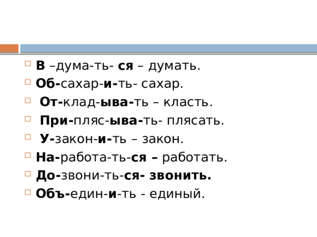 В –дума-ть- ся – думать. Об- сахар- и- ть- сахар.  От- клад- ыва- ть – класть.  При- пляс- ыва- ть- плясать.  У- закон- и- ть – закон. На- работа-ть- ся – работать. До- звони-ть- ся- звонить. Объ- един- и -ть - единый. 
