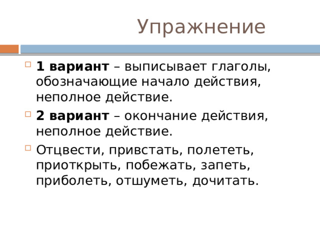  Упражнение 1 вариант – выписывает глаголы, обозначающие начало действия, неполное действие. 2 вариант – окончание действия, неполное действие. Отцвести, привстать, полететь, приоткрыть, побежать, запеть, приболеть, отшуметь, дочитать. 
