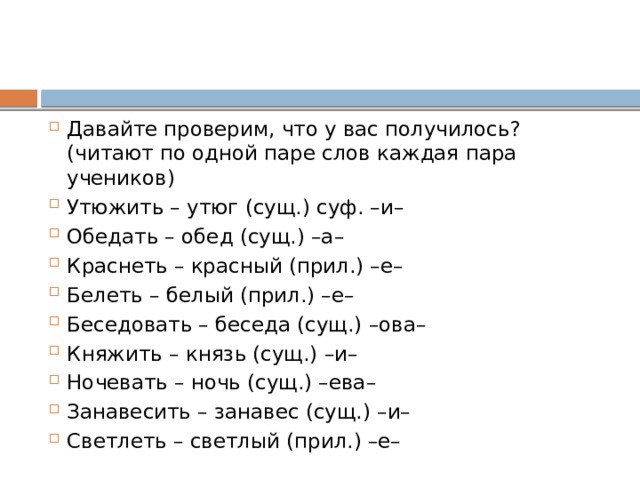 Давайте проверим, что у вас получилось? (читают по одной паре слов каждая пара учеников) Утюжить – утюг (сущ.) суф. –и– Обедать – обед (сущ.) –а– Краснеть – красный (прил.) –е– Белеть – белый (прил.) –е– Беседовать – беседа (сущ.) –ова– Княжить – князь (сущ.) –и– Ночевать – ночь (сущ.) –ева– Занавесить – занавес (сущ.) –и– Светлеть – светлый (прил.) –е– 
