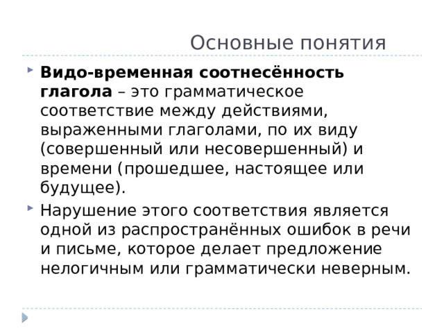  Основные понятия Видо-временная соотнесённость глагола – это грамматическое соответствие между действиями, выраженными глаголами, по их виду (совершенный или несовершенный) и времени (прошедшее, настоящее или будущее). Нарушение этого соответствия является одной из распространённых ошибок в речи и письме, которое делает предложение нелогичным или грамматически неверным. 