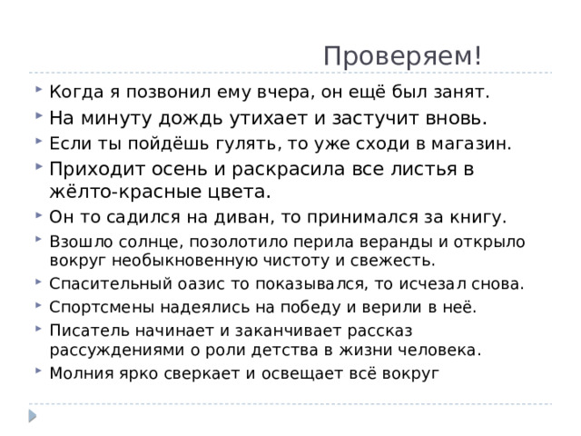  Проверяем! Когда я позвонил ему вчера, он ещё был занят. На минуту дождь утихает и застучит вновь. Если ты пойдёшь гулять, то уже сходи в магазин. Приходит осень и раскрасила все листья в жёлто-красные цвета. Он то садился на диван, то принимался за книгу. Взошло солнце, позолотило перила веранды и открыло вокруг необыкновенную чистоту и свежесть. Спасительный оазис то показывался, то исчезал снова. Спортсмены надеялись на победу и верили в неё. Писатель начинает и заканчивает рассказ рассуждениями о роли детства в жизни человека. Молния ярко сверкает и освещает всё вокруг 