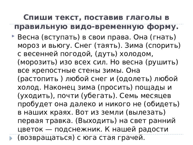 Спиши текст, поставив глаголы в правильную видо-временную форму. Весна (вступать) в свои права. Она (гнать) мороз и вьюгу. Снег (таять). Зима (спорить) с весенней погодой, (дуть) холодом, (морозить) изо всех сил. Но весна (рушить) все крепостные стены зимы. Она (растопить ) любой снег и (одолеть) любой холод. Наконец зима (просить) пощады и (уходить), почти (убегать). Семь месяцев пробудет она далеко и никого не (обидеть) в наших краях. Вот из земли (вылезать) первая травка. (Выходить) на свет ранний цветок — подснежник. К нашей радости (возвращаться) с юга стая грачей. 