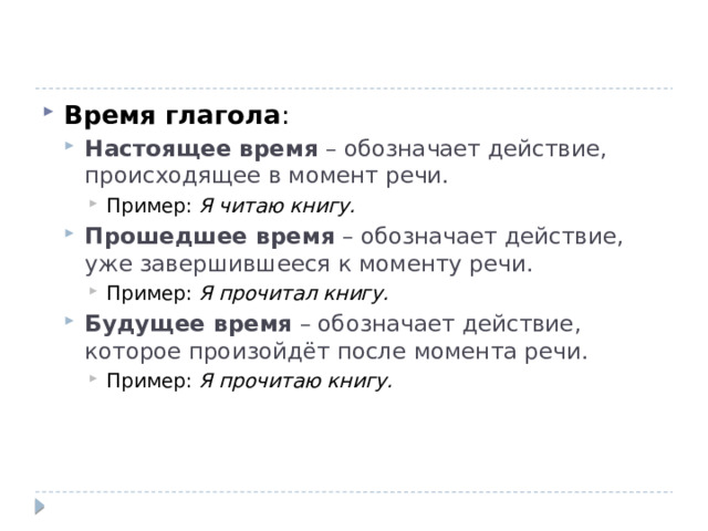 Время глагола : Настоящее время  – обозначает действие, происходящее в момент речи. Настоящее время  – обозначает действие, происходящее в момент речи. Пример:  Я читаю книгу. Прошедшее время  – обозначает действие, уже завершившееся к моменту речи. Пример:  Я прочитал книгу. Будущее время  – обозначает действие, которое произойдёт после момента речи. Пример:  Я прочитаю книгу. Пример:  Я читаю книгу. Пример:  Я читаю книгу. Прошедшее время  – обозначает действие, уже завершившееся к моменту речи. Пример:  Я прочитал книгу. Пример:  Я прочитал книгу. Будущее время  – обозначает действие, которое произойдёт после момента речи. Пример:  Я прочитаю книгу. Пример:  Я прочитаю книгу. 