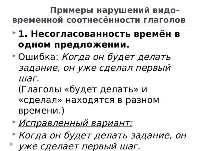  Примеры нарушений видо-временной соотнесённости глаголов 1. Несогласованность времён в одном предложении. Ошибка:  Когда он будет делать задание, он уже сделал первый шаг.  (Глаголы «будет делать» и «сделал» находятся в разном времени.) Исправленный вариант: Когда он будет делать задание, он уже сделает первый шаг. 