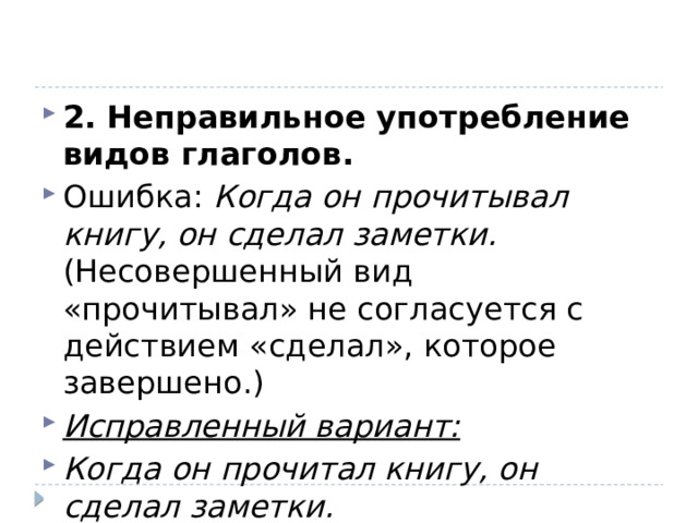 2. Неправильное употребление видов глаголов. Ошибка:  Когда он прочитывал книгу, он сделал заметки.  (Несовершенный вид «прочитывал» не согласуется с действием «сделал», которое завершено.) Исправленный вариант: Когда он прочитал книгу, он сделал заметки. 